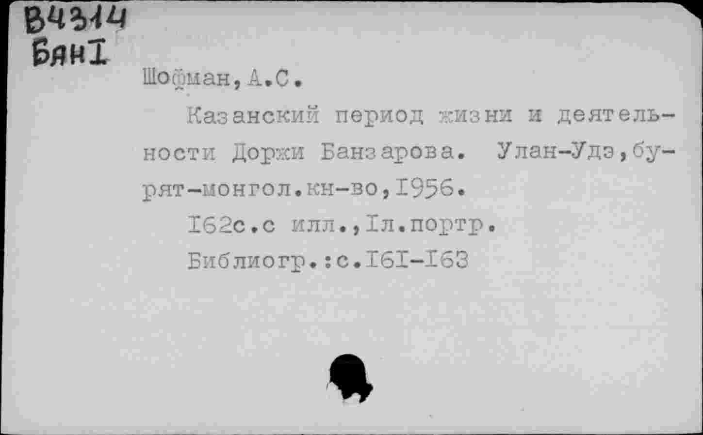 ﻿Бяи!
Шойман,А.С.
Казанский период жизни и деятельности Доржи Банзарова. Улан-Удэ,бурят-монгол. кн-во,1956.
162с.с илл.,Бл.портр.
Библиогр.:с.161-163